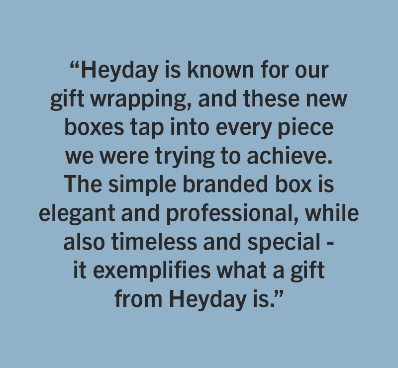 HeyDay - One of Mallory’s personal favorites are the new gift boxes for jewelry. “Heyday is known for our gift wrapping, and these new boxes tap into every piece we were trying to achieve. The simple branded box is elegant and professional, while also timeless and special - it exemplifies what a gift from Heyday is.”